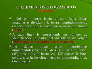 c) ELEMENTOS GEOGRÁFICOS MERIDIANOS Del polo norte hacia el sur, éstas líneas imaginarias dividen a la tierra longitudinalmente en secciones que se asemejan a gajos de naranja ( husos ).  A cada línea le corresponde un número de identificación a partir del meridiano de origen ( meridiano 0º o meridiano de Greenwich). .  Las demás líneas están identificadas numerándolas hacia el Este (E) y hacia el Oeste  (W), desde los 0º hasta los 180º que es la línea contraria a la de Greenwich (o antimeridiano de Greenwich). 