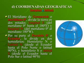 d) COORDENADAS GEOGRAFICAS (longitud  y  latitud) El Meridiano de  Greenwich  o  meridiano 0º , divide la tierra en dos mitades:  longitud E  (del meridiano 0º hasta el 180ºE) y  longitud W  (del meridiano 0º al meridiano 180ºW). Por su parte el  Paralelo 0º  o  Ecuador , la divide en dos hemisferios: Hemisferio N o  Latitud N  (desde el Ecuador hasta el Polo Norte o latitud 90ºN), y hemisferio S o  latitud S  (desde el Ecuador hasta el Polo Sur o latitud 90ºS) 