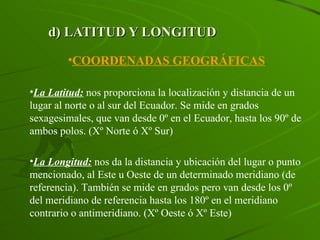 d) LATITUD Y LONGITUD COORDENADAS GEOGRÁFICAS La Latitud:  nos proporciona la localización y distancia de un lugar al norte o al sur del Ecuador. Se mide en grados sexagesimales, que van desde 0º en el Ecuador, hasta los 90º de ambos polos. (Xº Norte ó Xº Sur) La Longitud:  nos da la distancia y ubicación del lugar o punto mencionado, al Este u Oeste de un determinado meridiano (de referencia). También se mide en grados pero van desde los 0º del meridiano de referencia hasta los 180º en el meridiano contrario o antimeridiano. (Xº Oeste ó Xº Este) 