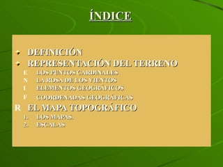 ÍNDICE DEFINICIÓN REPRESENTACIÓN DEL TERRENO  LOS PUNTOS CARDINALES LA ROSA DE LOS VIENTOS ELEMENTOS GEOGRÁFICOS COORDENADAS GEOGRÁFICAS EL MAPA TOPOGRÁFICO LOS MAPAS. ESCALAS 