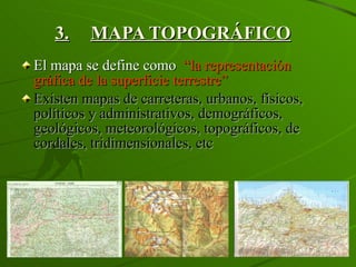 3. MAPA TOPOGRÁFICO El mapa se define como  “la representación gráfica de la superficie terrestre” Existen mapas de carreteras, urbanos, físicos, políticos y administrativos, demográficos, geológicos, meteorológicos, topográficos, de cordales, tridimensionales, etc 
