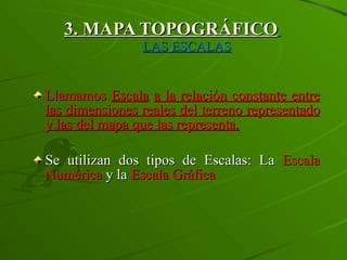 3. MAPA TOPOGRÁFICO   LAS ESCALAS Llamamos  Escala   a la relación constante entre las dimensiones reales del terreno representado y las del mapa que las representa. Se utilizan dos tipos de Escalas: La  Escala Numérica  y la  Escala Gráfica 