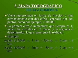 3.  MAPA TOPOGRÁFICO   ESCALA NUMÉRICA Viene representada en forma de fracción o más corrientemente con dos cifras separadas por dos puntos, como por ejemplo, 1:50.000. La primera cifra o numerador, que siempre es 1, indica las medidas en el plano, y la segunda o denominador, lo que representa la realidad. Ejemplo: escala 1:25.000  --  1 cm. = 250 m.  --  4 cm. = 1 km. escala 1:50.000  --  1mm. =  50 m.  --  2 cm. = 1 km. 