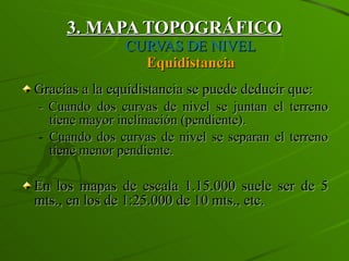 3. MAPA TOPOGRÁFICO   CURVAS DE NIVEL Equidistancia Gracias a la equidistancia se puede deducir que: -  Cuando dos curvas de nivel se juntan el terreno tiene mayor inclinación (pendiente). Cuando dos curvas de nivel se separan el terreno tiene menor pendiente. En los mapas de escala 1.15.000 suele ser de 5 mts., en los de 1:25.000 de 10 mts., etc.  
