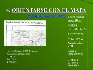 4.  ORIENTARSE CON EL MAPA   COORDENADAS   UTM Las coordenadas UTM del punto marcado en el mapa son: UTM 30 554.000 E 4.779.000 N Coordenadas geográficas MERES (BIBLIOTECA) 43º 22’59’’N 5º 44’ 52’’ W Coordenadas UTM MERES (BIBLIOTECA) UTM 30 T 277 864 E 4806 556N 