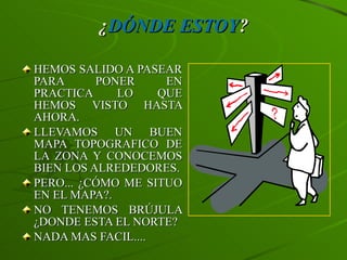 ¿ DÓNDE ESTOY ? HEMOS SALIDO A PASEAR PARA PONER EN PRACTICA LO QUE HEMOS VISTO HASTA AHORA. LLEVAMOS UN BUEN MAPA TOPOGRAFICO DE LA ZONA Y CONOCEMOS BIEN LOS ALREDEDORES. PERO... ¿CÓMO ME SITUO EN EL MAPA?. NO TENEMOS BRÚJULA ¿DONDE ESTA EL NORTE? NADA MAS FACIL.... 