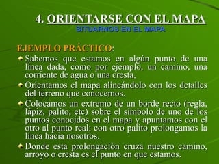 4.  ORIENTARSE CON EL MAPA SITUARNOS EN EL MAPA EJEMPLO PRÁCTICO : Sabemos que estamos en algún punto de una línea dada, como por ejemplo, un camino, una corriente de agua o una cresta, Orientamos el mapa alineándolo con los detalles del terreno que conocemos. Colocamos un extremo de un borde recto (regla, lápiz, palito, etc) sobre el símbolo de uno de los puntos conocidos en el mapa y apuntamos con el otro al punto real; con otro palito prolongamos la línea hacia nosotros. Donde esta prolongación cruza nuestro camino, arroyo o cresta es el punto en que estamos. 