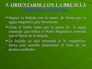 5.  ORIENTARSE CON LA BRÚJULA   ORIENTAR LA BRUJULA Sujetar la brújula con la mano, de forma que la aguja magnética gire libremente. Girar el limbo hasta que la punta de  la aguja imantada que indica el Norte Magnético coincida con el Norte de la brújula. La brújula ya está orientada al N. magnético; ahora será sencillo determinar el resto de los puntos cardinales. 