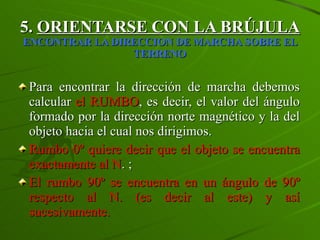 5.  ORIENTARSE CON LA BRÚJULA   ENCONTRAR LA DIRECCION DE MARCHA SOBRE EL TERRENO Para encontrar la dirección de marcha debemos calcular  el RUMBO , es decir, el valor del ángulo formado por la dirección norte magnético y la del objeto hacia el cual nos dirigimos. Rumbo 0º quiere decir que el objeto se encuentra exactamente al N . ;  El rumbo 90º se encuentra en un ángulo de 90º respecto al N. (es decir al este) y así sucesivamente. 