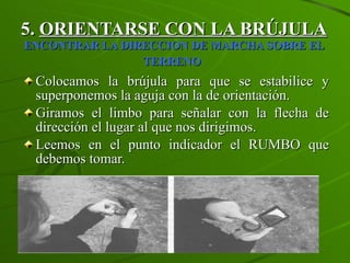5.  ORIENTARSE CON LA BRÚJULA   ENCONTRAR LA DIRECCION DE MARCHA SOBRE EL TERRENO   Colocamos la brújula para que se estabilice y superponemos la aguja con la de orientación.  Giramos el limbo para señalar con la flecha de dirección el lugar al que nos dirigimos. Leemos en el punto indicador el RUMBO que debemos tomar. 