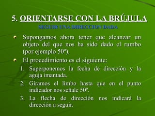 5.  ORIENTARSE CON LA BRÚJULA   SEGUIR UNA DIRECCION DADA   Supongamos ahora tener que alcanzar un objeto del que nos ha sido dado el rumbo (por ejemplo 50º). El procedimiento es el siguiente: Superponemos la fecha de dirección y la aguja imantada. Giramos el limbo hasta que en el punto indicador nos señale 50º. La flecha de dirección nos indicará la dirección a seguir. 