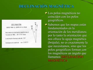 DECLINACIÓN MAGNÉTICA Los polos magnéticos no coinciden con los polos geográficos. Sabemos que los mapas están fundamentados en la orientación de los meridianos; por lo tanto la orientación que nos ofrece la aguja magnética (brújula), no es exactamente la que necesitamos, sino que los polos geográficos forman con los magnéticos un ángulo que llamamos  DECLINACIÓN   MAGNÉTICA . 