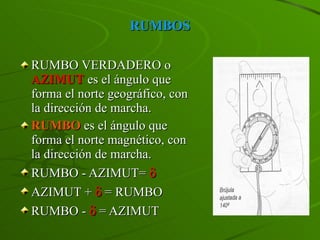 RUMBOS RUMBO VERDADERO o  AZIMUT  es el ángulo que forma el norte geográfico, con la dirección de marcha. RUMBO  es el ángulo que forma el norte magnético, con la dirección de marcha. RUMBO - AZIMUT=   AZIMUT +    = RUMBO RUMBO -    = AZIMUT 
