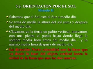 5.2. ORIENTACION POR EL SOL Método II Sabemos que el Sol está al Sur a medio día. Se trata de medir la altura del sol antes y después del medio día. Clavamos en la tierra un palito vertical, marcamos con una piedra el punto hasta donde llega la sombra media hora antes del medio día , y lo mismo media hora después de medio día.  La dirección Norte coincidirá con la línea que va desde la base del objeto vertical hasta la mitad de la línea que une las dos marcas. 