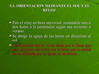 5.3. ORIENTACION MEDIANTE EL SOL Y EL RELOJ  Pon el reloj en hora universal, restándole una o dos horas a la peninsular según sea invierno o verano. Se dirige la aguja de las horas en dirección al sol.  La dirección del N. viene dada por la línea que une el centro del reloj con la hora que es mitad de la señalada por la aguja de las horas. 