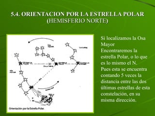 5.4. ORIENTACION POR LA ESTRELLA POLAR ( HEMISFERIO NORTE ) Si localizamos la Osa Mayor Encontraremos la estrella Polar, o lo que es lo mismo el N. Pues esta se encuentra contando 5 veces la distancia entre las dos últimas estrellas de esta constelación, en su misma dirección. 