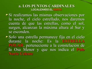 a. LOS PUNTOS CARDINALES LOCALIZANDO EL  NORTE Si realizamos las mismas observaciones por la noche, el cielo estrellado, nos daremos cuenta de que las estrellas, como el sol, surgen, alcanzan la máxima altura al Sur y se esconden. Solo una estrella permanece fija en el cielo durante la noche: Es la  ESTRELLA POLAR , perteneciente a la constelación de la Osa Menor y que nos indica el   Polo Norte Celeste 