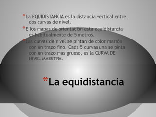 * La EQUIDISTANCIA es la distancia vertical entre
   dos curvas de nivel.
* E los mapas de orientación esta equidistancia
   es habitualmente de 5 metros.
* Las curvas de nivel se pintan de color marrón
   con un trazo fino. Cada 5 curvas una se pinta
   con un trazo más grueso, es la CURVA DE
   NIVEL MAESTRA.




         *La equidistancia
 