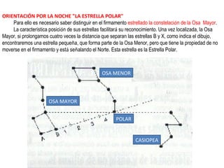 ORIENTACIÓN POR LA NOCHE "LA ESTRELLA POLAR"
Para ello es necesario saber distinguir en el firmamento estrellado la constelación de la Osa Mayor.
La característica posición de sus estrellas facilitará su reconocimiento. Una vez localizada, la Osa
Mayor, si prolongamos cuatro veces la distancia que separan las estrellas B y X, como indica el dibujo,
encontraremos una estrella pequeña, que forma parte de la Osa Menor, pero que tiene la propiedad de no
moverse en el firmamento y está señalando el Norte. Esta estrella es la Estrella Polar.
OSA MAYOR
OSA MENOR
CASIOPEA
POLAR
 
