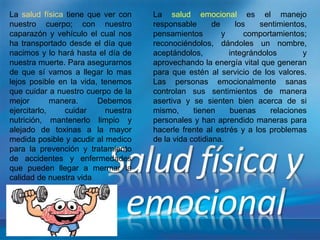 La salud física tiene que ver con
nuestro cuerpo; con nuestro
caparazón y vehículo el cual nos
ha transportado desde el día que
nacimos y lo hará hasta el día de
nuestra muerte. Para asegurarnos
de que sí vamos a llegar lo mas
lejos posible en la vida, tenemos
que cuidar a nuestro cuerpo de la
mejor manera. Debemos
ejercitarlo, cuidar nuestra
nutrición, mantenerlo limpio y
alejado de toxinas a la mayor
medida posible y acudir al medico
para la prevención y tratamiento
de accidentes y enfermedades
que pueden llegar a mermar la
calidad de nuestra vida.
La salud emocional es el manejo
responsable de los sentimientos,
pensamientos y comportamientos;
reconociéndolos, dándoles un nombre,
aceptándolos, integrándolos y
aprovechando la energía vital que generan
para que estén al servicio de los valores.
Las personas emocionalmente sanas
controlan sus sentimientos de manera
asertiva y se sienten bien acerca de si
mismo, tienen buenas relaciones
personales y han aprendido maneras para
hacerle frente al estrés y a los problemas
de la vida cotidiana.
 
