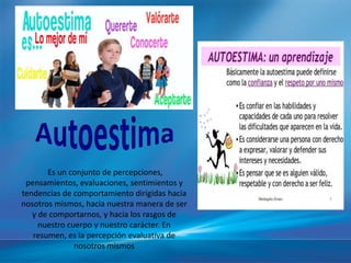 Es un conjunto de percepciones,
pensamientos, evaluaciones, sentimientos y
tendencias de comportamiento dirigidas hacia
nosotros mismos, hacia nuestra manera de ser
y de comportarnos, y hacia los rasgos de
nuestro cuerpo y nuestro carácter. En
resumen, es la percepción evaluativa de
nosotros mismos
 