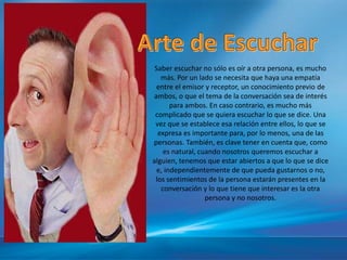 Saber escuchar no sólo es oír a otra persona, es mucho
más. Por un lado se necesita que haya una empatía
entre el emisor y receptor, un conocimiento previo de
ambos, o que el tema de la conversación sea de interés
para ambos. En caso contrario, es mucho más
complicado que se quiera escuchar lo que se dice. Una
vez que se establece esa relación entre ellos, lo que se
expresa es importante para, por lo menos, una de las
personas. También, es clave tener en cuenta que, como
es natural, cuando nosotros queremos escuchar a
alguien, tenemos que estar abiertos a que lo que se dice
e, independientemente de que pueda gustarnos o no,
los sentimientos de la persona estarán presentes en la
conversación y lo que tiene que interesar es la otra
persona y no nosotros.
 