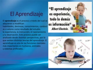 El Aprendizaje
El aprendizaje es el proceso a través del cual se
adquieren o modifican
habilidades, destrezas, conocimientos, conduct
as o valores como resultado del estudio,
la experiencia, la instrucción, el razonamiento
y la observación. Este proceso puede ser
analizado desde distintas perspectivas, por lo
que existen distintas teorías del aprendizaje. El
aprendizaje es una de las funciones mentales
más importantes en humanos, animales
y sistemas artificiales.
 