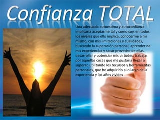 Una adecuada autoestima y autoconfianza
implicaría aceptarme tal y como soy, en todos
los niveles que ello implica, conocerme a mi
mismo, con mis limitaciones y cualidades,
buscando la superación personal, aprender de
mis experiencias y sacar provecho de ellas,
desarrollar y potenciar mis virtudes, trabajar
por aquellas cosas que me gustaría llegar a
superar, utilizando los recursos y herramientas
personales, que he adquirido a lo largo de la
experiencia y los años vividos
 