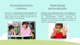 Acompañamiento
continuo
Realizar un seguimiento personalizado del
alumnado con un enfoque preventivo que
evite, dentro de lo posible, la aparición de
disfunciones y desajustes.
Aprendizaje
personalizado
Adecuar las programaciones, la enseñanza y
la evaluación a la diversidad del alumnado.
las metodologías deben propiciar el
aprendizaje personal y la evaluación debe ser
sensible a las formas peculiares de llevar a
cabo el aprendizaje
 