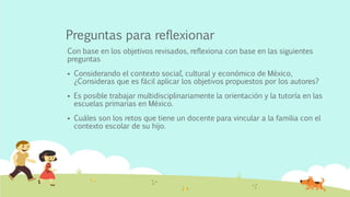 Preguntas para reflexionar
Con base en los objetivos revisados, reflexiona con base en las siguientes
preguntas
 Considerando el contexto social´, cultural y económico de México,
¿Consideras que es fácil aplicar los objetivos propuestos por los autores?
 Es posible trabajar multidisciplinariamente la orientación y la tutoría en las
escuelas primarias en México.
 Cuáles son los retos que tiene un docente para vincular a la familia con el
contexto escolar de su hijo.
 