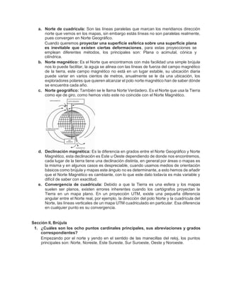 a. Norte de cuadrícula: Son las líneas paralelas que marcan los meridianos dirección
norte que vemos en los mapas, sin embargo estás líneas no son paralelas realmente,
pues convergen en Norte Geográfico.
Cuando queremos proyectar una superficie esférica sobre una superficie plana
es inevitable que existen ciertas deformaciones, para estas proyecciones se
emplean diferentes métodos, los principales son: Plana o acimutal, cónica y
cilíndrica.
b. Norte magnético: Es el Norte que encontramos con más facilidad una simple brújula
nos lo puede facilitar, la aguja se alinea con las líneas de fuerza del campo magnético
de la tierra, este campo magnético no está en un lugar estable, su ubicación diaria
puede variar en varios cientos de metros, anualmente se le da una ubicación, los
exploradores polares que quieren alcanzar el polo norte magnético han de saber dónde
se encuentra cada año.
c. Norte geográfico: También se le llama Norte Verdadero. Es el Norte que usa la Tierra
como eje de giro, como hemos visto este no coincide con el Norte Magnético.
d. Declinación magnética: Es la diferencia en grados entre el Norte Geográfico y Norte
Magnético, esta declinación es Este u Oeste dependiendo de donde nos encontremos,
cada lugar de la tierra tiene una declinación distinta, en general por áreas o mapas es
la misma y en algunos casos es despreciable, cuando usamos medios de orientación
básicos como brújula y mapas este ángulo no es determinante, a esto hemos de añadir
que el Norte Magnético es cambiante, con lo que este dato todavía es más variable y
difícil de saber con exactitud.
e. Convergencia de cuadrícula: Debido a que la Tierra es una esfera y los mapas
suelen ser planos, existen errores inherentes cuando los cartógrafos proyectan la
Tierra en un mapa plano. En un proyección UTM, existe una pequeña diferencia
angular entre el Norte real, por ejemplo, la dirección del polo Norte y la cuadrícula del
Norte, las líneas verticales de un mapa UTM cuadriculado en particular. Esa diferencia
en cualquier punto es su convergencia.
Sección II, Brújula
1. ¿Cuáles son los ocho puntos cardinales principales, sus abreviaciones y grados
correspondientes?
Empezando por el norte y yendo en el sentido de las manecillas del reloj, los puntos
principales son: Norte, Noreste, Este Sureste, Sur Suroeste, Oeste y Noroeste.
 