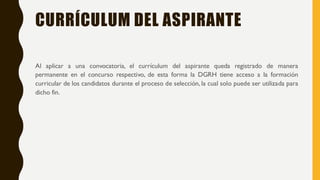 CURRÍCULUM DEL ASPIRANTE
Al aplicar a una convocatoria, el currículum del aspirante queda registrado de manera
permanente en el concurso respectivo, de esta forma la DGRH tiene acceso a la formación
curricular de los candidatos durante el proceso de selección, la cual solo puede ser utilizada para
dicho fin.
 