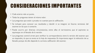 CONSIDERACIONES IMPORTANTES
• Cada acierto vale un punto.
• Todas las preguntas tienen el mismo valor.
• Las preguntas que están a prueba no cuentan para la calificación.
• Se incluyen para conocer sus resultados y decidir si se integran en futuras versiones del
examen en las que sí contarán.
• Puede ocurrir, por diversas circunstancias, entre ellas el nerviosismo, que el aspirante se
equivoque en el llenado de la versión.
• Las preguntas control sirven para verificar la correspondencia entre la versión del examen que
se responde y la que se anota en la hoja de respuestas. Es importante seguir la indicación de su
llenado porque de ello depende la correcta calificación del examen.
 