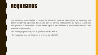 REQUISITOS
Los institutos, universidades y centros de educación superior determinan los requisitos que
deben cumplir los aspirantes, de acuerdo con sus perfiles institucionales de ingreso. Acuda con
anticipación a la institución a la que desea ingresar para solicitar la información referida a dos
aspectos fundamentales:
• las fechas programadas para la aplicación del EXANI-II.
• los requisitos para participar en el proceso de admisión.
 