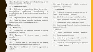 12.3.2 Subgéneros: tragedia y comedia (autores y época
clásica, renacentista y neoclásica)
12.4 Género narrativo
12.4.1 Definición y características (tipos de narrador:
autodiegético, intradiegético, extradiegético o
metadiegético; tipo de personaje: principal, secundario o
incidental)
12.4.2 Subgéneros (fábula,mito, leyenda,cuento o novela)
12.4.3 Tipos de novela (epistolar, romántica, policiaca,
fantástica,psicológica, histórica y de terror)
13.Matemáticas
13.1 Aritmética
13.1.1 Operaciones de números naturales y enteros
(algoritmo de Euclides)
13.1.2 Operaciones de números reales y notación
científica
13.2 Álgebra
13.2.1 Métodos para la representación de lugares
geométricos;ecuaciones lineales y cuadráticas
13.2.2 Operaciones básicas con fracciones algebraicas y
radicales
13.2.3 Leyes de los exponentes y radicales (ecuaciones
logarítmicas y exponenciales)
13.3 Geometría
13.3.1 Paralelismo, congruencia, semejanza (teorema de
Thales) y rectas (mediatriz y bisectriz)
13.3.2 Cálculo de perímetros y áreas de figuras planas
13.3.3 Figuras geométricas: perímetro, área y volumen
13.3.4 Pendiente de la recta y ángulo entre rectas
13.3.5 Ecuaciones y gráficas de la circunferencia,la parábola,
la elipse y la hipérbola
13.4 Cálculo
13.4.1 Dominio, contradominio, tabulación y graficación
13.4.2 Operaciones con funciones
13.4.3 Límites de las funciones: polinomiales, racionales,
trigonométricas, logarítmicas o exponenciales
13.4.4 Derivada de funciones algebraicas y no algebraicas
13.4.5 La integral definida
 
