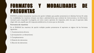 FORMATOS Y MODALIDADES DE
PREGUNTAS
EXANI-II contiene únicamente reactivos de opción múltiple, que pueden presentarse en distintas formas. En todas
las modalidades los reactivos incluyen una base o planteamiento, que contiene las instrucciones y la información
necesaria para responder la pregunta, así como cuatro opciones de respuesta, entre las que el aspirante debe
elegir sólo una, aquella que dé respuesta satisfactoria a la tarea que se demanda.
Formatos de reactivos
En el EXANI-II los reactivos de opción múltiple pueden presentarse al aspirante en alguno de los formatos
siguientes:
1. Cuestionamiento directo
2. Jerarquización u ordenamiento
3. Completamiento
4. Relación de elementos
5. Elección de elementos
 
