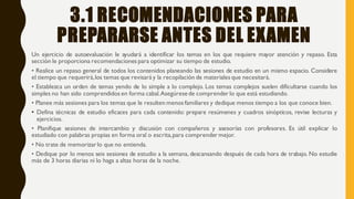 3.1 RECOMENDACIONES PARA
PREPARARSE ANTES DEL EXAMEN
Un ejercicio de autoevaluación le ayudará a identificar los temas en los que requiere mayor atención y repaso. Esta
sección le proporciona recomendaciones para optimizar su tiempo de estudio.
• Realice un repaso general de todos los contenidos planeando las sesiones de estudio en un mismo espacio. Considere
el tiempo que requerirá,los temas que revisará y la recopilación de materiales que necesitará.
• Establezca un orden de temas yendo de lo simple a lo complejo. Los temas complejos suelen dificultarse cuando los
simples no han sido comprendidos en forma cabal.Asegúresede comprender lo que está estudiando.
• Planee más sesiones para los temas que le resulten menos familiares y dedique menos tiempo a los que conoce bien.
• Defina técnicas de estudio eficaces para cada contenido: prepare resúmenes y cuadros sinópticos, revise lecturas y
ejercicios.
• Planifique sesiones de intercambio y discusión con compañeros y asesorías con profesores. Es útil explicar lo
estudiado con palabras propias en forma oral o escrita,para comprendermejor.
• No trate de memorizar lo que no entienda.
• Dedique por lo menos seis sesiones de estudio a la semana, descansando después de cada hora de trabajo. No estudie
más de 3 horas diarias ni lo haga a altas horas de la noche.
 