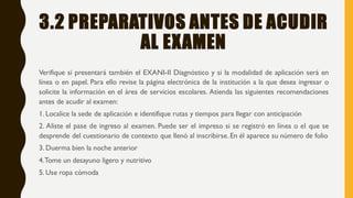 3.2 PREPARATIVOS ANTES DE ACUDIR
AL EXAMEN
Verifique si presentará también el EXANI-II Diagnóstico y si la modalidad de aplicación será en
línea o en papel. Para ello revise la página electrónica de la institución a la que desea ingresar o
solicite la información en el área de servicios escolares. Atienda las siguientes recomendaciones
antes de acudir al examen:
1. Localice la sede de aplicación e identifique rutas y tiempos para llegar con anticipación
2. Aliste el pase de ingreso al examen. Puede ser el impreso si se registró en línea o el que se
desprende del cuestionario de contexto que llenó al inscribirse.En él aparece su número de folio
3. Duerma bien la noche anterior
4.Tome un desayuno ligero y nutritivo
5. Use ropa cómoda
 
