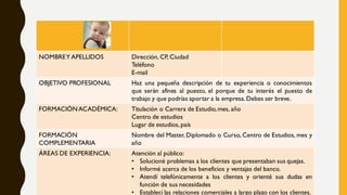 NOMBREY APELLIDOS Dirección, CP, Ciudad
Teléfono
E-mail
OBJETIVO PROFESIONAL Haz una pequeña descripción de tu experiencia o conocimientos
que serán afines al puesto, el porque de tu interés el puesto de
trabajo y que podrías aportar a la empresa.Debes ser breve.
FORMACIÓNACADÉMICA: Titulación o Carrera de Estudio,mes, año
Centro de estudios
Lugar de estudios,país
FORMACIÓN
COMPLEMENTARIA
Nombre del Master, Diplomado o Curso, Centro de Estudios, mes y
año
ÁREAS DE EXPERIENCIA: Atención al público:
• Solucioné problemas a los clientes que presentaban sus quejas.
• Informé acerca de los beneficios y ventajas del banco.
• Atendí telefónicamente a los clientes y orienté sus dudas en
función de sus necesidades
• Establecí las relaciones comerciales a largo plazo con los clientes.
 