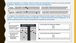 5. Cuando el aplicador se lo indique, rellene los óvalos que correspondan a la hora en que inicia el examen
de Admisión. Deberá hacer lo mismo al comenzar el examen de Diagnóstico.
6. La página 1 del cuadernillo incluye un recuadro que indica cómo debe registrar los datos de “Número de
examen”, “Clave de control del examen de Admisión” y “Clave de control del examen Diagnóstico” de su
hoja de respuestas; llene los óvalos correspondientes siguiendo las instrucciones.
 