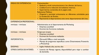 ÁREAS DE EXPERIENCIA: Comunicación:
• Redacté y envié comunicaciones a los clientes del banco.
• Colaboré en la redacción de boletines internos.
• Supervisé los contenidos de la página web.
Relaciones Públicas:
• Organicé y participé activamente en diferentes actividades para
la recolección de fondos.
• Representé al departamento ante otros departamentos del área.
EXPERIENCIA PROFESIONAL:
mm/aaaa – mm/aaaa Administrativa en el departamento de Marketing
• Empresa,Localidad
• Enumera las funciones realizadas
mm/aaaa – mm/aaaa Cargo que ocupas
• Empresa,Localidad
• Enumera las funciones realizadas
INFORMÁTICA: • Microsoft Office a nivel avanzado.
• Manejo de programas específicos como Dreamweaver, Fireworks
y Photoshop
IDIOMAS: • Inglés:Hablado alto, escrito alto
OTROS DATOS DE INTERÉS: • Licencia de Manejo vigente, disponibilidad para viajar o cambiar
de domicilio.
 