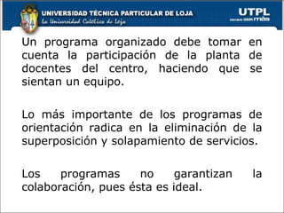 Un programa organizado debe tomar en cuenta la participación de la planta de docentes del centro, haciendo que se sientan un equipo. Lo más importante de los programas de orientación radica en la eliminación de la superposición y solapamiento de servicios. Los programas no garantizan la colaboración, pues ésta es ideal. 