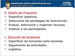 b.  Diseño del Programa . Especificar objetivos. Seleccionar las estrategias de intervención. Evaluar, seleccionar y organizar recursos. Implicar a los participantes. c.  Ejecución del programa Especificar las funciones como acciones. Seguimiento de actividades. Logística. 