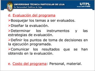 d.  Evaluación del programa Bosquejar los temas a ser evaluados. Diseñar la evaluación. Determinar los instrumentos y las estrategias de evaluación. Definir los puntos de toma de decisiones en la ejecución programada. Comunicar los resultados que se han obtenido en la evaluación. e.  Costo del programa : Personal, material. 