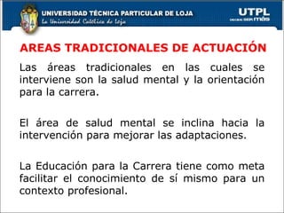 AREAS TRADICIONALES DE ACTUACIÓN Las áreas tradicionales en las cuales se interviene son la salud mental y la orientación para la carrera. El área de salud mental se inclina hacia la intervención para mejorar las adaptaciones. La Educación para la Carrera tiene como meta facilitar el conocimiento de sí mismo para un contexto profesional. 