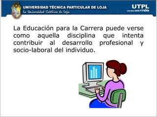 La Educación para la Carrera puede verse como aquella disciplina que intenta contribuir al desarrollo profesional y socio-laboral del individuo. 