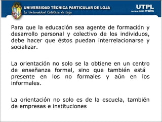 Para que la educación sea agente de formación y desarrollo personal y colectivo de los individuos, debe hacer que éstos puedan interrelacionarse y socializar. La orientación no solo se la obtiene en un centro de enseñanza formal, sino que también está  presente en los no formales y aún en los informales. La orientación no solo es de la escuela, también de empresas e instituciones 
