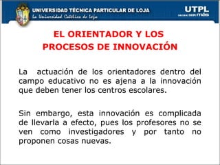 EL ORIENTADOR Y LOS  PROCESOS DE INNOVACIÓN La  actuación de los orientadores dentro del campo educativo no es ajena a la innovación que deben tener los centros escolares. Sin embargo, esta innovación es complicada de llevarla a efecto, pues los profesores no se ven como investigadores y por tanto no proponen cosas nuevas. 