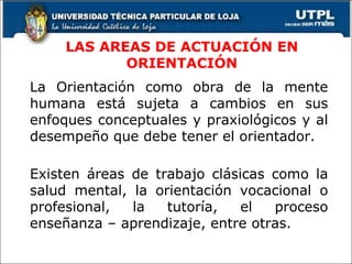 LAS AREAS DE ACTUACIÓN EN ORIENTACIÓN La Orientación como obra de la mente humana está sujeta a cambios en sus enfoques conceptuales y praxiológicos y al desempeño que debe tener el orientador. Existen áreas de trabajo clásicas como la salud mental, la orientación vocacional o profesional, la tutoría, el proceso enseñanza – aprendizaje, entre otras. 