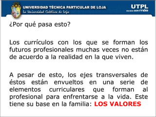 ¿Por qué pasa esto? Los currículos con los que se forman los futuros profesionales muchas veces no están de acuerdo a la realidad en la que viven. A pesar de esto, los ejes transversales de éstos están envueltos en una serie de elementos curriculares que forman al profesional para enfrentarse a la vida. Este tiene su base en la familia:  LOS VALORES  